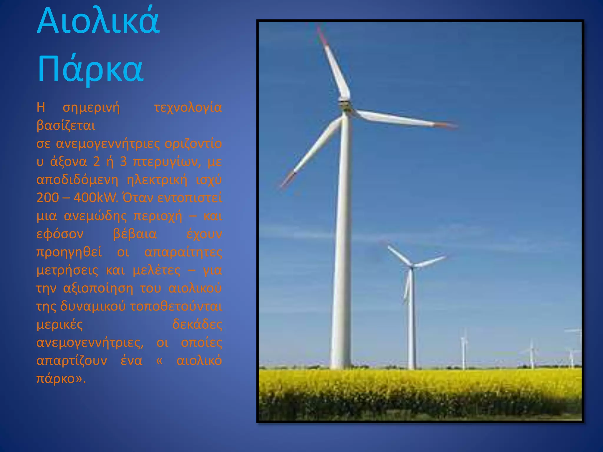 Αιολικά
Πάρκα
Η σημερινή τεχνολογία
βασίζεται
σε ανεμογεννήτριες οριζοντίο
υ άξονα 2 ή 3 πτερυγίων, με
αποδιδόμενη ηλεκτρική ισχύ
200 – 400kW. Όταν εντοπιστεί
μια ανεμώδης περιοχή – και
εφόσον βέβαια έχουν
προηγηθεί οι απαραίτητες
μετρήσεις και μελέτες – για
την αξιοποίηση του αιολικού
της δυναμικού τοποθετούνται
μερικές δεκάδες
ανεμογεννήτριες, οι οποίες
απαρτίζουν ένα « αιολικό
πάρκο».
 