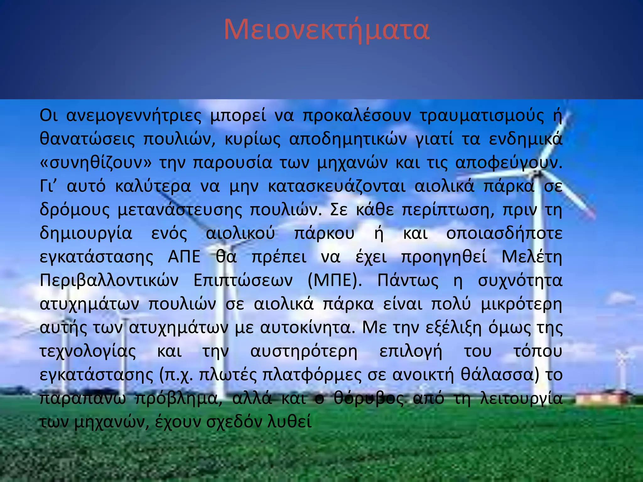 Μειονεκτήματα
Οι ανεμογεννήτριες μπορεί να προκαλέσουν τραυματισμούς ή
θανατώσεις πουλιών, κυρίως αποδημητικών γιατί τα ενδημικά
«συνηθίζουν» την παρουσία των μηχανών και τις αποφεύγουν.
Γι’ αυτό καλύτερα να μην κατασκευάζονται αιολικά πάρκα σε
δρόμους μετανάστευσης πουλιών. Σε κάθε περίπτωση, πριν τη
δημιουργία ενός αιολικού πάρκου ή και οποιασδήποτε
εγκατάστασης ΑΠΕ θα πρέπει να έχει προηγηθεί Μελέτη
Περιβαλλοντικών Επιπτώσεων (ΜΠΕ). Πάντως η συχνότητα
ατυχημάτων πουλιών σε αιολικά πάρκα είναι πολύ μικρότερη
αυτής των ατυχημάτων με αυτοκίνητα. Με την εξέλιξη όμως της
τεχνολογίας και την αυστηρότερη επιλογή του τόπου
εγκατάστασης (π.χ. πλωτές πλατφόρμες σε ανοικτή θάλασσα) το
παραπάνω πρόβλημα, αλλά και ο θόρυβος από τη λειτουργία
των μηχανών, έχουν σχεδόν λυθεί
 