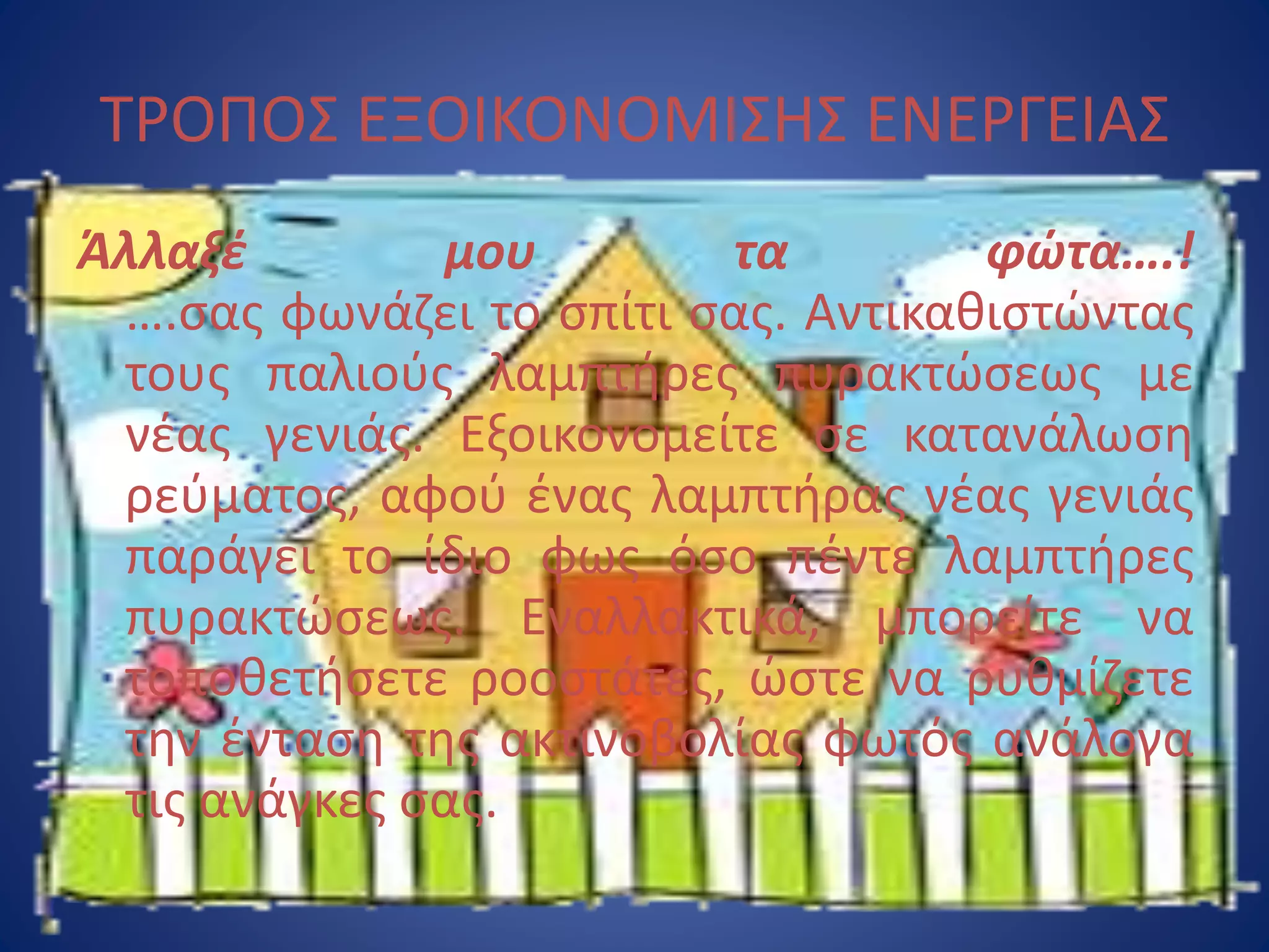 Άλλαξέ μου τα φώτα….!
….σας φωνάζει το σπίτι σας. Αντικαθιστώντας
τους παλιούς λαμπτήρες πυρακτώσεως με
νέας γενιάς. Εξοικονομείτε σε κατανάλωση
ρεύματος, αφού ένας λαμπτήρας νέας γενιάς
παράγει το ίδιο φως όσο πέντε λαμπτήρες
πυρακτώσεως. Εναλλακτικά, μπορείτε να
τοποθετήσετε ροοστάτες, ώστε να ρυθμίζετε
την ένταση της ακτινοβολίας φωτός ανάλογα
τις ανάγκες σας.
ΤΡΟΠΟΣ ΕΞΟΙΚΟΝΟΜΙΣΗΣ ΕΝΕΡΓΕΙΑΣ
 