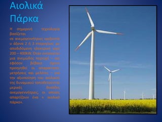 Αιολικά
Πάρκα
Η σημερινή τεχνολογία
βασίζεται
σε ανεμογεννήτριες οριζοντίο
υ άξονα 2 ή 3 πτερυγίων, με
αποδιδόμενη ηλεκτρική ισχύ
200 – 400kW. Όταν εντοπιστεί
μια ανεμώδης περιοχή – και
εφόσον βέβαια έχουν
προηγηθεί οι απαραίτητες
μετρήσεις και μελέτες – για
την αξιοποίηση του αιολικού
της δυναμικού τοποθετούνται
μερικές δεκάδες
ανεμογεννήτριες, οι οποίες
απαρτίζουν ένα « αιολικό
πάρκο».
 