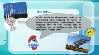  Επειδή λοιπόν θα εξαφανιστούν αυτές οι μη ανανεώσιμες πηγές
ενέγειας, θα πρέπει να βρούμε “αντικαταστάτριες” πηγές ενέγειας.
Πηγές ενέγειας όπου θα είναι φιλικές προς το περιβάλλον και τα
αποθέματά τους δεν θα τελειώσουν… Υπάρχει λύση!
Λοιπόν…
Επειδή λοιπόν θα εξαφανιστούν αυτές οι μη
ανανεώσιμες πηγές ενέγειας, θα πρέπει να
βρούμε “αντικαταστάτριες” πηγές ενέγειας. Πηγές
ενέγειας όπου θα είναι φιλικές προς το
περιβάλλον και τα αποθέματά τους δεν θα
τελειώσουν… Υπάρχει λύση!
 