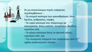 Οι μη ανανεώσιμες πηγές ενέγειας
περιλαμβάνουν :
· Τα στερεά καύσιμα των γαιανθράκων, όπως
λιγνίτη, ανθρακίτη, τύρφη.
· Τα υγρά καύσιμα που παίρνουμε με
κατεργασία, όπως μαζούτ, πετρέλαιο, βενζίνη,
κηροζίνη κλπ.
· Τα αέρια καύσιμα όπως το φυσικό αέριο,
υγραέριο κλπ. και
· Την πυρηνική ενέγεια που παίρνουμε από τη
σχάση ραδιενεργών υλικών.
 