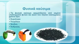  Τα φυσικά καύσιμα σχηματίζονται από καμένα
υπολείμματα φυτών και ζώων που έζησαν εκατομμύρια
χρόνια πριν.
Κυριότερα:
Πετρέλαιο
Βενζίνη
Άνθρακας
Φυσικά καύσιμα
 