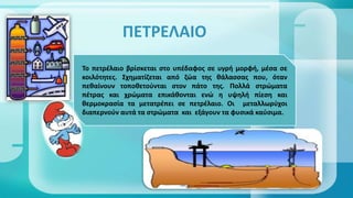 ΠΕΤΡΕΛΑΙΟ
Το πετρέλαιο βρίσκεται στο υπέδαφος σε υγρή μορφή, μέσα σε
κοιλότητες. Σχηματίζεται από ζώα της θάλασσας που, όταν
πεθαίνουν τοποθετούνται στον πάτο της. Πολλά στρώματα
πέτρας και χρώματα επικάθονται ενώ η υψηλή πίεση και
θερμοκρασία τα μετατρέπει σε πετρέλαιο. Οι μεταλλωρύχοι
διαπερνούν αυτά τα στρώματα και εξάγουν τα φυσικά καύσιμα.
 