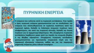 ΠΥΡΗΝΙΚΗΕΝΕΡΓΕΙΑ
Η ενέγεια που εκλύεται κατά τις πυρηνικές αντιδράσεις. Στην πράξη
ο όρος πυρηνική ενέγεια χρησιμοποιείται για να υποδηλώσει την
ενέγεια που απελευθερώνεται σε τεράστιες ποσότητες κατά την
πυρηνική σχάση, δηλαδή τη διάσπαση ατομικών πυρήνων προς
ελαφρότερους, και κατά την πυρηνική σύντηξη, δηλαδή την ένωση
πυρήνων για το σχηματισμό βαρύτερων. Μη ελεγχόμενες πυρηνικές
αντιδράσεις λαμβάνουν χώρα κατά την έκρηξη της ατομικής βόμβας
ή της βόμβας υδρογόνου. Ελεγχόμενες πυρηνικές αντιδράσεις
χρησιμοποιούνται ως πρωτογενής ενεγειακή πηγή για την
παραγωγή ηλεκτρικής ενέγειας, καθώς και για την παραγωγή
μηχανικής ενέγειας μέσω ειδικών κινητήρων.
 