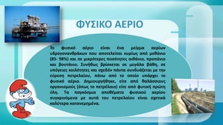 ΦΥΣΙΚΟ ΑΕΡΙΟ
Το φυσικό αέριο είναι ένα μείγμα αερίων
υδρογονανθράκων που αποτελείται κυρίως από μεθάνιο
(85- 98%) και σε μικρότερες ποσότητες αιθάνιο, προπάνιο
και βουτάνιο. Συνήθως βρίσκεται σε μεγάλα βάθη, σε
υπόγειες κοιλότητες και σχεδόν πάντα συνδυάζεται με την
εύρεση πετρελαίου, πάνω από το οποίο υπάρχει το
φυσικό αέριο. Δημιουργήθηκε, είτε από θαλάσσιους
οργανισμούς (όπως το πετρέλαιο) είτε από φυτική πρώτη
ύλη. Τα παγκόσμια αποθέματα φυσικού αερίου
συγκρινόμενα με αυτά του πετρελαίου είναι σχετικά
καλύτερα κατανεμημένα.
 