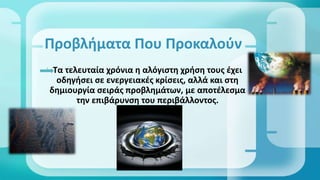  Τα τελευταία χρόνια η αλόγιστη χρήση τους έχει
οδηγήσει σε ενεγειακές κρίσεις, αλλά και στη
δημιουργία σειράς προβλημάτων, με αποτέλεσμα
την επιβάρυνση του περιβάλλοντος.
Προβλήματα Που Προκαλούν
 