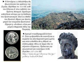 ► Η Αντιόχεια, η πολυάνθρωπη
πρωτεύουσα του κράτους της
Συρίας. Ιδρύθηκε το 300 π.Χ. από
τον Σέλευκο Α’ στις εκβολές του
Ορόντη ποταμού. Αργότερα
αποτέλεσε κέντρο για τη διάδοση
του Χριστιανισμού. Εκεί οι οπαδοί
του Χριστού πήραν για πρώτη
φορά την ονομασία Χριστιανοί.
Σήμερα η «Αντάκια» είναι μια
μικρή επαρχιακή πόλη της
Τουρκίας.
◄ Αργυρό τετράδραχμοΣελεύκου
Α'. Στον εμπροσθότυπο εικονίζεται η
κεφαλή του Δία δαφνοστεφανωμένη
και στον οπισθότυπο η Αθηνά, σε
στάση μάχης πάνω σε άρμα που το
σέρνουν ελέφαντες. Πρόκειται για
αγωνιστικό και νικητήριο τύπο.
Περίπου 297-296 π.Χ
http://www.ime.gr/chronos/06/gr/
politics/index304.html
 