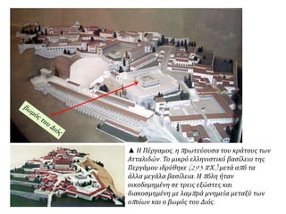 ▲ Η Πέργαμος, η πρωτεύουσα του κράτους των
Ατταλιδών. Το μικρό ελληνιστικό βασίλειο της
Περγάμου ιδρύθηκε (293 π.Χ.) μετά από τα
άλλα μεγάλα βασίλεια. Η πόλη ήταν
οικοδομημένη σε τρεις εξώστες και
διακοσμημένη με λαμπρά μνημεία μεταξύ των
οποίων και ο βωμός του Διός.
 