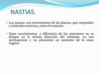 NASTIAS.
 Las nastias, son movimientos de las plantas, que responden
a estímulos externos, como el contacto.
 Estos movimientos, a diferencia de los anteriores no se
dirigen en la misma dirección del estimulo, no son
permanentes y no presentan un aumento de la masa
vegetal.
 