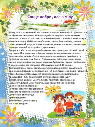 Влітку діти максимальний час повинні проводити на повітрі. Це стосується
і найменших - немовлят. Однак якщо більш старшим дошкільнятам
дозволяється потроху зіграти , то малюкам прямі сонячні промені можуть
заподіяти шкоду. Найбільша небезпека - перегрів організму , сонячні
опіки , сонячний удар , оскільки маленька дитина має менш досконалою
терморегуляцией та шкіра його дуже ніжна.
До трьох років світлоповітрянні ванни можна проводити під навісом або в
тіні дерев. При цьому потрібно дотримуватися принцип поступового
оголення тіла дитини. Спочатку від одягу звільняються руки і ноги , а
потім інші частини тіла. Вже з 1,5 річного віку світлоповітрянні ванни
дитина може приймати в одних трусиках. Тривалість першої такої ванни -
5 хвилин, потім час поступово збільшується до 30-40 хвилин.
Світлоповітрянні ванни особливо рекомендовані дітям з ослабленим
організмом. Кращий час проведення - з 9 до 12 годин, на півдні - з 8 до 10
годин. Кожну световоздушную ванну найкраще закінчувати водної
процедурою . Діти дошкільного віку після тижневого курсу
світлоповітряних ванн можуть почати приймати сонячні ванни.
Засмагати дитина може лежачи , а ще краще під час ігор і русі.
Сонячні ванни в поєднанні
, а також водними процедурами
надають прекрасне зміцнює дію .
Діти стають стійкіше до
грипоподібним
захворювань , ніж ті хлопці ,
які мало загоряли .
Сонце добре , але в міру
 