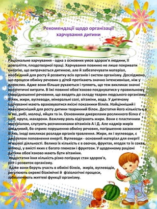 Раціональне харчування - одна з основних умов здоров'я людини, її
довголіття, плодотворної праці. Харчування повинно не лише покривати
енергію, що витрачається дитиною, але й забезпечувати матеріал,
необхідний для росту й розвитку всіх органів і систем організму. Досліджено,
що процеси обміну речовин у дітей протікають значно інтенсивніше, ніж у
дорослих. Адже вони більше рухаються і гуляють, що теж викликає значні
енергетичні витрати. В їжі повинні обов'язково поєднуватися у правильному
співвідношенні речовини, що входять до складу тварин людського організму:
білки, жири, вуглеводи, мінеральні солі, вітаміни, вода. У дитячому
харчуванні мають враховуватися якісні показники білків. Найцінніший і
найкорисніший для росту дитини тваринний білок. Достатня його кількість є в
м'ясі, рибі, молоці, яйцях та ін. Основними джерелами рослинного білка є
хліб, крупа, макарони. Важливу роль відіграють жири. Вони є пластичним
матеріалом, слугують розчинниками вітамінів А і Д. Але надмір жирів
шкідливий, бо сприяє порушенню обміну речовин, погіршенню засвоєння
білка, іноді викликає розлади органів травлення. Жири, як і вуглеводи, є
джерелом поповнення енергії. Вуглеводи - основний матеріал для енергії
м'язової діяльності. Велика їх кількість є в овочах, фруктах, ягодах та їх соках,
молоці, у вмісті яких є багато глюкози і фруктози. У щоденному раціоні
дитини обов'язково мають бути вітаміни.
Недостатня їхня кількість різко погіршує стан здоров'я,
ріст і розвиток організму.
Адже вони беруть участь в обміні білків, жирів, вуглеводів,
регулюють окремі біохімічні й фізіологічні процеси,
забезпечують життеві функції організму.
Рекомендації щодо організації
харчування дитини
 