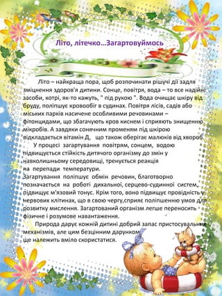 Літо – найкраща пора, щоб розпочинати рішучі дії задля
зміцнення здоров'я дитини. Сонце, повітря, вода – то все надійні
засоби, котрі, як-то кажуть, " під рукою ". Вода очищає шкіру від
бруду, поліпшує кровообіг в судинах. Повітря лісів, садів або
міських парків насичене особливими речовинами –
фітонцидами, що збагачують кров киснем і сприяють знищенню
мікробів. А завдяки сонячним променям під шкірою
відкладається вітамін Д, що також оберігає малюків від хвороб.
У процесі загартування повітрям, сонцем, водою
підвищується стійкість дитячого організму до змін у
навколишньому середовищі, тренується реакція
на перепади температури.
Загартування поліпшує обмін речовин, благотворно
позначається на роботі дихальної, серцево-судинної систем,
підвищує м'язовий тонус. Крім того, воно підвищує провідність у
нервових клітинах, що в свою чергу,сприяє поліпшенню умов для
розвитку мислення. Загартований організм легше переносить
фізичне і розумове навантаження.
Природа дарує кожній дитині добрий запас пристосувальних
механізмів, але цим безцінним дарунком
ще належить вміло скористатися.
·
Літо, літечко…Загартовуймось
 