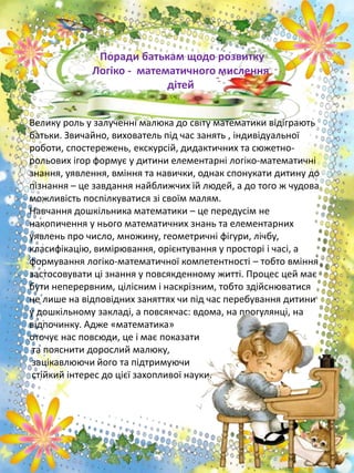 Велику роль у залученні малюка до світу математики відіграють
батьки. Звичайно, вихователь під час занять , індивідуальної
роботи, спостережень, екскурсій, дидактичних та сюжетно-
рольових ігор формує у дитини елементарні логіко-математичні
знання, уявлення, вміння та навички, однак спонукати дитину до
пізнання – це завдання найближчих їй людей, а до того ж чудова
можливість поспілкуватися зі своїм малям.
Навчання дошкільника математики – це передусім не
накопичення у нього математичних знань та елементарних
уявлень про число, множину, геометричні фігури, лічбу,
класифікацію, вимірювання, орієнтування у просторі і часі, а
формування логіко-математичної компетентності – тобто вміння
застосовувати ці знання у повсякденному житті. Процес цей має
бути неперервним, цілісним і наскрізним, тобто здійснюватися
не лише на відповідних заняттях чи під час перебування дитини
у дошкільному закладі, а повсякчас: вдома, на прогулянці, на
відпочинку. Адже «математика»
оточує нас повсюди, це і має показати
та пояснити дорослий малюку,
зацікавлюючи його та підтримуючи
стійкий інтерес до цієї захопливої науки.
Поради батькам щодо розвитку
Логіко - математичного мислення
дітей
 