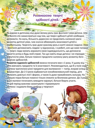 Розвиваємо творчі
здібності дітей.
Як відомо в дитячому віці дуже велику роль грає фантазія і уява дитини. Але
чи багато хто замислюються над тим, що творчі здібності дітей необхідно
розвивати. На жаль, більшість дорослих не приділяють належної уваги
розвитку дитячої уяви, чим значно обмежують можливості дітей в
майбутньому. Творчість грає дуже важливу роль в житті кожної людини. Уява
і фантазія допомагають людям і у відносинах, і в роботі, але що саме головне
— творчі люди вміють виражати свою індивідуальність, що допомагає
досягти успіху в будь-якій справі. Так що навіть якщо дитина і не страждає
відсутністю уяви, батьки повинні приділити належну увагу розвитку його
творчих здібностей.
Розвиток художніх здібностей можна починати вже з 1 року. У цьому віці
діти вивчають предмети та їх властивості. Рекомендується, що б у поле зору
малюка траплялися різні предмети для малювання — папір, яскраві олівці та
фломастери. До 2-3 років відбувається ознайомлювальний період, діти
малюють довільні лінії і форми, а також їх дуже приваблюють кольору. На
перших порах батьки повинні тільки стежити за безпекою дитини. До 3 років,
коли малюки починають виводити каракулі, батьки беруть участь.
У цей період важливо заохочувати і підтримувати
малюка і надавати йому свободу у творчості
 