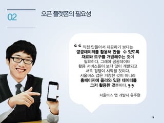 오픈플랫폼의필요성
02
정부가 국민들이 사용할 앱을
직접 만들어서 제공하기 보다는
공공데이터를 활용해 만들 수 있도록
재료와 도구를 개방해주는 것이
필요하다. 그래야 공공데이터
활용 서비스들이 보다 많이 개발되고
서로 경쟁이 시작될 것이다.
서울버스 앱은 거창한 것이 아니라
홈페이지에 올라와 있던 데이터를
그저 활용한 것뿐이다.
서울버스 앱 개발자 유주완
14
 
