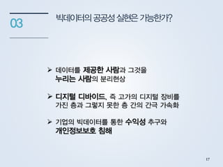 빅데이터의공공성실현은가능한가?
03
 데이터를 제공한 사람과 그것을
누리는 사람의 분리현상
 디지털 디바이드, 즉 고가의 디지털 장비를
가진 층과 그렇지 못한 층 간의 간극 가속화
 기업의 빅데이터를 통한 수익성 추구와
개인정보보호 침해
17
 