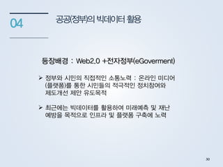 공공(정부)의 빅데이터활용
04
등장배경 : Web2.0 +전자정부(eGoverment)
 정부와 시민의 직접적인 소통노력 : 온라인 미디어
(플랫폼)를 통한 시민들의 적극적인 정치참여와
제도개선 제안 유도목적
 최근에는 빅데이터를 활용하여 미래예측 및 재난
예방을 목적으로 인프라 및 플랫폼 구축에 노력
30
 