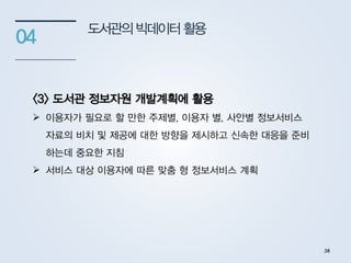 도서관의빅데이터활용
04
<3> 도서관 정보자원 개발계획에 활용
 이용자가 필요로 할 만한 주제별, 이용자 별, 사안별 정보서비스
자료의 비치 및 제공에 대한 방향을 제시하고 신속한 대응을 준비
하는데 중요한 지침
 서비스 대상 이용자에 따른 맞춤 형 정보서비스 계획
38
 