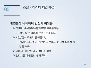 소셜빅데이터제언배경
05
민간분야 빅데이터 발전의 장애물
 인프라시스템(DB+통계모델) 구축불가능
: 적지 않은 비용과 분석전문가 필요
 기업/정부 주도의 플랫폼기반
: 기업은 사익추구, 정부는 국민복지, 정책적 실효성 등
만을 추구
 데이터 관련 법, 제도 정비의 미흡
 정보보안 개인정보 침해 우려
40
 