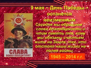 9 мая – День Победы –9 мая – День Победы –
останетсяостанется
неизменнымнеизменным
Сегодня мы обращаемСегодня мы обращаем
слова благодарности ислова благодарности и
чтим память тех, комучтим память тех, кому
мы обязаны счастьеммы обязаны счастьем
жить на Земле, тех, ктожить на Земле, тех, кто
отстоял наши жизни наотстоял наши жизни на
полях войны.полях войны.
1945 – 2014 г.г.
 
