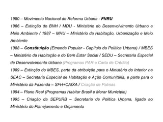 1980 – Movimento Nacional de Reforma Urbana - FNRU
1986 – Extinção do BNH / MDU - Ministério do Desenvolvimento Urbano e
Meio Ambiente / 1987 – MHU – Ministério da Habitação, Urbanização e Meio
Ambiente
1988 – Constituição (Emenda Popular - Capítulo da Política Urbana) / MBES
– Ministério da Habitação e do Bem Estar Social / SEDU – Secretaria Especial
de Desenvolvimento Urbano (Programas PAR e Carta de Crédito)
1989 – Extinção do MBES, parte da atribuição para o Ministério do Interior na
SEAC – Secretaria Especial de Habitação e Ação Comunitária, e parte para o
Ministério da Fazenda – SFH+CAIXA / Criação de Palmas
1994 – Plano Real (Programas Habitar Brasil e Morar Município)
1995 – Criação da SEPURB – Secretaria de Politica Urbana, ligada ao
Ministério do Planejamento e Orçamento
 