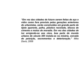 “Em vez das cidades do futuro serem feitas de aço e
vidro como fora previsto pelas gerações anteriores
de urbanistas, serão construídas em grande parte de
tijolo aparente, palha, plástico reciclado, blocos de
cimento e restos de moradia. Em vez das cidades de
luz arrojando-se aos céus, boa parte do mundo
urbano do século XXI instala-se na miséria, cercada
de poluição, excrementos e deterioração.” Mike
Davis, 2006
 