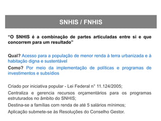 “O SNHIS é a combinação de partes articuladas entre si e que
concorrem para um resultado”
Qual? Acesso para a população de menor renda à terra urbanizada e à
habitação digna e sustentável
Como? Por meio da implementação de políticas e programas de
investimentos e subsídios
Criado por iniciativa popular - Lei Federal n° 11.124/2005;
Centraliza e gerencia recursos orçamentários para os programas
estruturados no âmbito do SNHIS;
Destina-se a famílias com renda de até 5 salários mínimos;
Aplicação submete-se às Resoluções do Conselho Gestor.
SNHIS / FNHIS
 