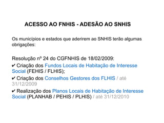 ACESSO AO FNHIS - ADESÃO AO SNHIS
Os municípios e estados que aderirem ao SNHIS terão algumas
obrigações:
Resolução nº 24 do CGFNHIS de 18/02/2009:
✔ Criação dos Fundos Locais de Habitação de Interesse
Social (FEHIS / FLHIS);
✔ Criação dos Conselhos Gestores dos FLHIS / até
31/12/2009
✔ Realização dos Planos Locais de Habitação de Interesse
Social (PLANHAB / PEHIS / PLHIS) / até 31/12/2010
 