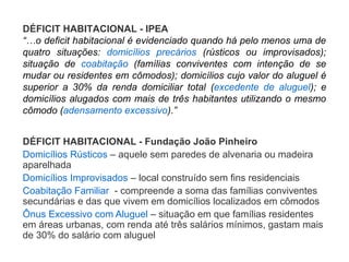 DÉFICIT HABITACIONAL - Fundação João Pinheiro
Domicílios Rústicos – aquele sem paredes de alvenaria ou madeira
aparelhada
Domicílios Improvisados – local construído sem fins residenciais
Coabitação Familiar - compreende a soma das famílias conviventes
secundárias e das que vivem em domicílios localizados em cômodos
Ônus Excessivo com Aluguel – situação em que famílias residentes
em áreas urbanas, com renda até três salários mínimos, gastam mais
de 30% do salário com aluguel
DÉFICIT HABITACIONAL - IPEA
“…o deficit habitacional é evidenciado quando há pelo menos uma de
quatro situações: domicílios precários (rústicos ou improvisados);
situação de coabitação (famílias conviventes com intenção de se
mudar ou residentes em cômodos); domicílios cujo valor do aluguel é
superior a 30% da renda domiciliar total (excedente de aluguel); e
domicílios alugados com mais de três habitantes utilizando o mesmo
cômodo (adensamento excessivo).”
 