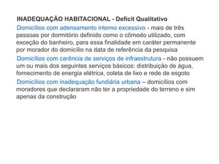 INADEQUAÇÃO HABITACIONAL - Deficit Qualitativo
Domicílios com adensamento interno excessivo - mais de três
pessoas por dormitório definido como o cômodo utilizado, com
exceção do banheiro, para essa finalidade em caráter permanente
por morador do domicílio na data de referência da pesquisa
Domicílios com carência de serviços de infraestrutura - não possuem
um ou mais dos seguintes serviços básicos: distribuição de água,
fornecimento de energia elétrica, coleta de lixo e rede de esgoto
Domicílios com inadequação fundiária urbana – domicílios com
moradores que declararam não ter a propriedade do terreno e sim
apenas da construção
 