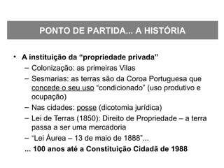 • A instituição da “propriedade privada”
– Colonização: as primeiras Vilas
– Sesmarias: as terras são da Coroa Portuguesa que
concede o seu uso “condicionado” (uso produtivo e
ocupação)
– Nas cidades: posse (dicotomia jurídica)
– Lei de Terras (1850): Direito de Propriedade – a terra
passa a ser uma mercadoria
– “Lei Áurea – 13 de maio de 1888”...
... 100 anos até a Constituição Cidadã de 1988
PONTO DE PARTIDA... A HISTÓRIA
 