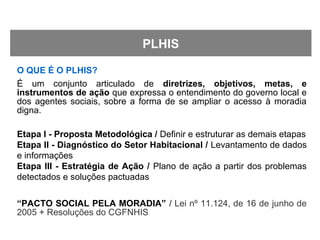 O QUE É O PLHIS?
É um conjunto articulado de diretrizes, objetivos, metas, e
instrumentos de ação que expressa o entendimento do governo local e
dos agentes sociais, sobre a forma de se ampliar o acesso à moradia
digna.
Etapa I - Proposta Metodológica / Definir e estruturar as demais etapas
Etapa II - Diagnóstico do Setor Habitacional / Levantamento de dados
e informações
Etapa III - Estratégia de Ação / Plano de ação a partir dos problemas
detectados e soluções pactuadas
“PACTO SOCIAL PELA MORADIA” / Lei nº 11.124, de 16 de junho de
2005 + Resoluções do CGFNHIS
PLHIS
 