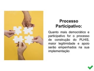 Processo
Participativo:
Quanto mais democrático e
participativo for o processo
de construção do PLHIS,
maior legitimidade e apoio
serão empenhados na sua
implementação
 