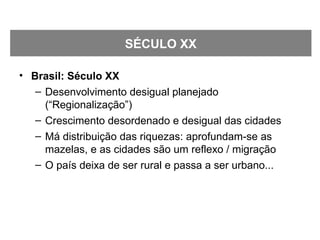 • Brasil: Século XX
– Desenvolvimento desigual planejado
(“Regionalização”)
– Crescimento desordenado e desigual das cidades
– Má distribuição das riquezas: aprofundam-se as
mazelas, e as cidades são um reflexo / migração
– O país deixa de ser rural e passa a ser urbano...
SÉCULO XX
 