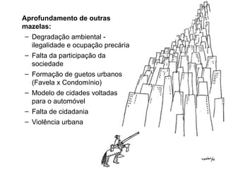 Aprofundamento de outras
mazelas:
– Degradação ambiental -
ilegalidade e ocupação precária
– Falta da participação da
sociedade
– Formação de guetos urbanos
(Favela x Condomínio)
– Modelo de cidades voltadas
para o automóvel
– Falta de cidadania
– Violência urbana
 