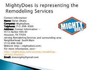 Contact Information
Name: Dylan Ohana
Company: MightyDoes
Telphone: 713-998-9360
Address: Contact Information: -
9113 Harbor Hills Dr
Houston, TX 77054
serving Remodeling Services and surrounding area
Neighborhood: South Main
(713) 998-9306
Website-http://mightydoes.com/
For more information, visit:-
http://mightydoes.com/services/remodeling-
services-houston/
Email: doesmighty@gmail.com
 