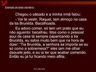 Prof. Rildo Reis
Exemplo de texto narrativo:
Chegou o sábado e a minha irmã falou:
- Vai te vestir, Raquel, tem almoço na casa
da tia Brunilda. Bacalhoada.
Eu adoro comer, só tem um prato que eu
não aguento: bacalhau. Mas como o pessoal
aqui de casa tá sempre paparicando a tia
Brunilda, eu sabia muito bem que na hora de
dizer: “Tia Brunilda, a senhora se importa se eu
só como a sobremesa?” eles iam me olhar
daquele jeito, e eu ia ter que acabar comendo.
Então eu já fui ficando meio aflita.
 