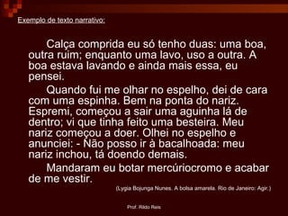 Prof. Rildo Reis
Exemplo de texto narrativo:
Calça comprida eu só tenho duas: uma boa,
outra ruim; enquanto uma lavo, uso a outra. A
boa estava lavando e ainda mais essa, eu
pensei.
Quando fui me olhar no espelho, dei de cara
com uma espinha. Bem na ponta do nariz.
Espremi, começou a sair uma aguinha lá de
dentro; vi que tinha feito uma besteira. Meu
nariz começou a doer. Olhei no espelho e
anunciei: - Não posso ir à bacalhoada: meu
nariz inchou, tá doendo demais.
Mandaram eu botar mercúriocromo e acabar
de me vestir.
(Lygia Bojunga Nunes. A bolsa amarela. Rio de Janeiro: Agir.)
 