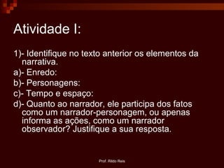 Prof. Rildo Reis
Atividade I:
1)- Identifique no texto anterior os elementos da
narrativa.
a)- Enredo:
b)- Personagens:
c)- Tempo e espaço:
d)- Quanto ao narrador, ele participa dos fatos
como um narrador-personagem, ou apenas
informa as ações, como um narrador
observador? Justifique a sua resposta.
 