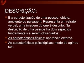 DESCRIÇÃO:
 É a caracterização de uma pessoa, objeto,
ambiente ou paisagem. Representa um retrato
verbal, uma imagem do que é descrito. Na
descrição de uma pessoa há dois aspectos
fundamentais a serem observados:
 As características físicas: aparência externa.
 As características psicológicas: modo de agir ou
ser.
 