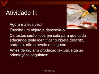 Prof. Rildo Reis
Atividade II:
Agora é a sua vez!
Escolha um objeto e descreva-o.
Os textos serão lidos em sala para que cada
educando tente identificar o objeto descrito,
portanto, não o revele a ninguém.
Antes de iniciar a produção textual, siga as
orientações seguintes:
 