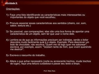 Prof. Rildo Reis
Atividade II:
Orientações:
1)- Faça uma lista identificando as características mais interessantes ou
importantes do objeto que você escolheu.
2)- Procure associar essas características aos sentidos (cheiro, cor, som,
sabor, textura etc.)
3)- Se possível, use comparações; elas são uma boa forma de apontar uma
característica de um objeto, sem ter que usar o nome dele.
4)- Lembre-se de que as informações precisam ser indiretas, senão o leitor
descobre muito facilmente qual é o objeto. Exemplo: Para descrever um
bolo de chocolate, não escreva "Quem me vê logo quer me saborear";
escreva, por exemplo, assim: "Gostam tanto de mim, que vivem querendo
me destruir".
5)- Escreva o rascunho do trabalho.
6)- Altere o que achar necessário (corte ou acrescente trechos, mude trechos
de lugar), faça uma leitura cuidadosa e passe seu texto a limpo.
 