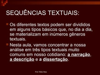 SEQUÊNCIAS TEXTUAIS:
 Os diferentes textos podem ser divididos
em alguns tipos básicos que, no dia a dia,
se materializam em inúmeros gêneros
textuais.
 Nesta aula, vamos concentrar a nossa
análise em três tipos textuais muito
comuns em nosso cotidiano: a narração,
a descrição e a dissertação.
Prof. Rildo Reis
 