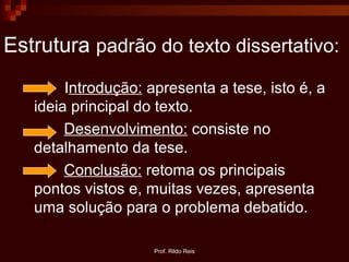 Prof. Rildo Reis
Estrutura padrão do texto dissertativo:
Introdução: apresenta a tese, isto é, a
ideia principal do texto.
Desenvolvimento: consiste no
detalhamento da tese.
Conclusão: retoma os principais
pontos vistos e, muitas vezes, apresenta
uma solução para o problema debatido.
 