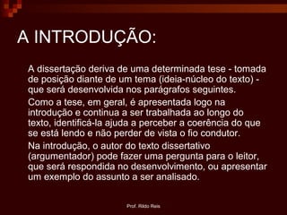 Prof. Rildo Reis
A INTRODUÇÃO:
A dissertação deriva de uma determinada tese - tomada
de posição diante de um tema (ideia-núcleo do texto) -
que será desenvolvida nos parágrafos seguintes.
Como a tese, em geral, é apresentada logo na
introdução e continua a ser trabalhada ao longo do
texto, identificá-la ajuda a perceber a coerência do que
se está lendo e não perder de vista o fio condutor.
Na introdução, o autor do texto dissertativo
(argumentador) pode fazer uma pergunta para o leitor,
que será respondida no desenvolvimento, ou apresentar
um exemplo do assunto a ser analisado.
 