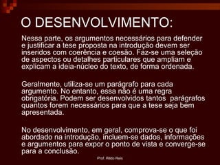 Prof. Rildo Reis
O DESENVOLVIMENTO:
Nessa parte, os argumentos necessários para defender
e justificar a tese proposta na introdução devem ser
inseridos com coerência e coesão. Faz-se uma seleção
de aspectos ou detalhes particulares que ampliam e
explicam a ideia-núcleo do texto, de forma ordenada.
Geralmente, utiliza-se um parágrafo para cada
argumento. No entanto, essa não é uma regra
obrigatória. Podem ser desenvolvidos tantos parágrafos
quantos forem necessários para que a tese seja bem
apresentada.
No desenvolvimento, em geral, comprova-se o que foi
abordado na introdução, incluem-se dados, informações
e argumentos para expor o ponto de vista e converge-se
para a conclusão.
 