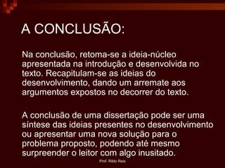 Prof. Rildo Reis
A CONCLUSÃO:
Na conclusão, retoma-se a ideia-núcleo
apresentada na introdução e desenvolvida no
texto. Recapitulam-se as ideias do
desenvolvimento, dando um arremate aos
argumentos expostos no decorrer do texto.
A conclusão de uma dissertação pode ser uma
síntese das ideias presentes no desenvolvimento
ou apresentar uma nova solução para o
problema proposto, podendo até mesmo
surpreender o leitor com algo inusitado.
 