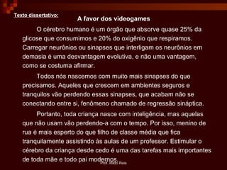 Prof. Rildo Reis
Texto dissertativo:
A favor dos videogames
O cérebro humano é um órgão que absorve quase 25% da
glicose que consumimos e 20% do oxigênio que respiramos.
Carregar neurônios ou sinapses que interligam os neurônios em
demasia é uma desvantagem evolutiva, e não uma vantagem,
como se costuma afirmar.
Todos nós nascemos com muito mais sinapses do que
precisamos. Aqueles que crescem em ambientes seguros e
tranquilos vão perdendo essas sinapses, que acabam não se
conectando entre si, fenômeno chamado de regressão sináptica.
Portanto, toda criança nasce com inteligência, mas aquelas
que não usam vão perdendo-a com o tempo. Por isso, menino de
rua é mais esperto do que filho de classe média que fica
tranquilamente assistindo às aulas de um professor. Estimular o
cérebro da criança desde cedo é uma das tarefas mais importantes
de toda mãe e todo pai modernos.
 