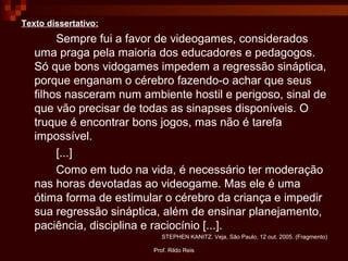 Prof. Rildo Reis
Texto dissertativo:
Sempre fui a favor de videogames, considerados
uma praga pela maioria dos educadores e pedagogos.
Só que bons vidogames impedem a regressão sináptica,
porque enganam o cérebro fazendo-o achar que seus
filhos nasceram num ambiente hostil e perigoso, sinal de
que vão precisar de todas as sinapses disponíveis. O
truque é encontrar bons jogos, mas não é tarefa
impossível.
[...]
Como em tudo na vida, é necessário ter moderação
nas horas devotadas ao videogame. Mas ele é uma
ótima forma de estimular o cérebro da criança e impedir
sua regressão sináptica, além de ensinar planejamento,
paciência, disciplina e raciocínio [...].
STEPHEN KANITZ. Veja, São Paulo, 12 out. 2005. (Fragmento)
 